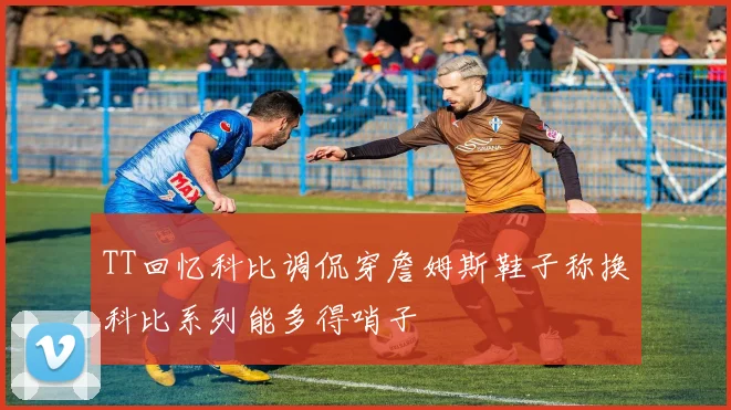TT回忆科比调侃穿詹姆斯鞋子称换科比系列能多得哨子