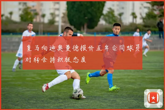 皇马向迪奥曼德报价五年合同球员对转会持积极态度